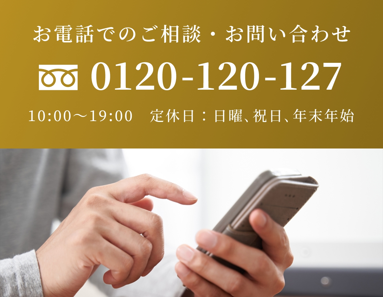 電話でのご相談・お問い合わせ 0120-120-127 10:00〜19:00　定休日 年末年始